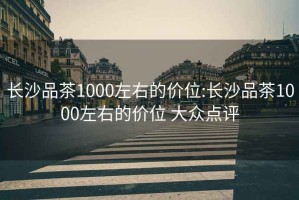 长沙品茶1000左右的价位:长沙品茶1000左右的价位 大众点评