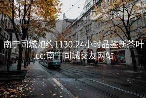 南宁同城炮约1130.24小时品鉴新茶叶.cc:南宁同城交友网站