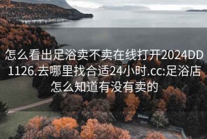 怎么看出足浴卖不卖在线打开2024DD1126.去哪里找合适24小时.cc:足浴店怎么知道有没有卖的