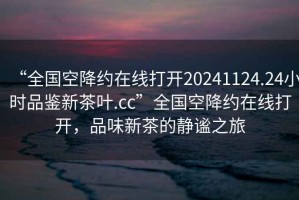 “全国空降约在线打开20241124.24小时品鉴新茶叶.cc”全国空降约在线打开，品味新茶的静谧之旅