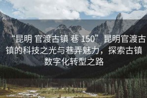 “昆明 官渡古镇 巷 150”昆明官渡古镇的科技之光与巷弄魅力，探索古镇数字化转型之路