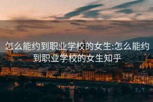 怎么能约到职业学校的女生:怎么能约到职业学校的女生知乎