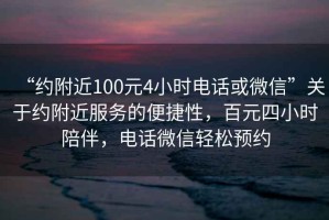 “约附近100元4小时电话或微信”关于约附近服务的便捷性，百元四小时陪伴，电话微信轻松预约