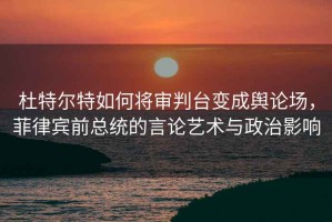 杜特尔特如何将审判台变成舆论场，菲律宾前总统的言论艺术与政治影响