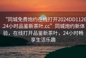 “同城免费炮约在线打开2024DD1126.24小时品鉴新茶叶.cc”同城炮约新体验，在线打开品鉴新茶叶，24小时畅享生活乐趣