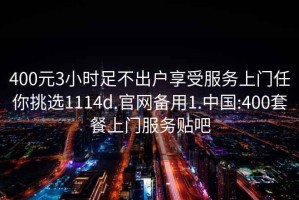 400元3小时足不出户享受服务上门任你挑选1114d.官网备用1.中国:400套餐上门服务贴吧