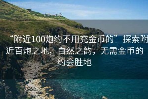 “附近100炮约不用充金币的”探索附近百炮之地，自然之韵，无需金币的约会胜地