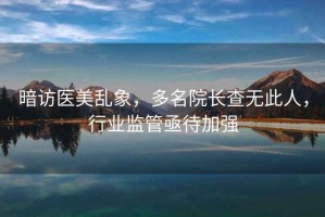 暗访医美乱象，多名院长查无此人，行业监管亟待加强