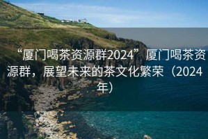 “厦门喝茶资源群2024”厦门喝茶资源群，展望未来的茶文化繁荣（2024年）