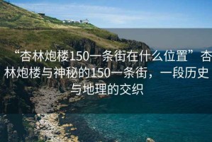 “杏林炮楼150一条街在什么位置”杏林炮楼与神秘的150一条街，一段历史与地理的交织