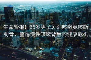 生命警报！35岁男子剧烈咳嗽竟咳断肋骨，警惕慢性咳嗽背后的健康危机