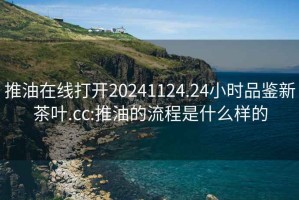 推油在线打开20241124.24小时品鉴新茶叶.cc:推油的流程是什么样的