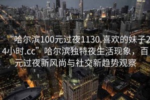 “哈尔滨100元过夜1130.喜欢的妹子24小时.cc”哈尔滨独特夜生活现象，百元过夜新风尚与社交新趋势观察