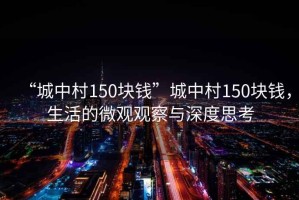 “城中村150块钱”城中村150块钱，生活的微观观察与深度思考