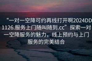 “一对一空降可约再线打开啊2024DD1126.服务上门随叫随到.cc”探索一对一空降服务的魅力，线上预约与上门服务的完美结合