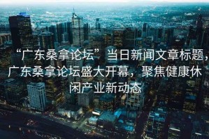 “广东桑拿论坛”当日新闻文章标题，广东桑拿论坛盛大开幕，聚焦健康休闲产业新动态