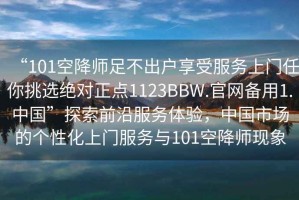 “101空降师足不出户享受服务上门任你挑选绝对正点1123BBW.官网备用1.中国”探索前沿服务体验，中国市场的个性化上门服务与101空降师现象