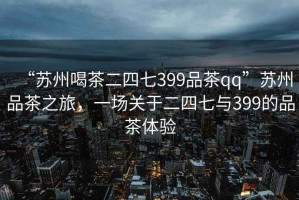 “苏州喝茶二四七399品茶qq”苏州品茶之旅，一场关于二四七与399的品茶体验