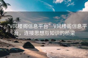 “V风楼阁信息平台”V风楼阁信息平台，连接思想与知识的桥梁