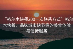 “格尔木快餐200一次联系方式”格尔木快餐，品味城市快节奏的美食体验与便捷服务