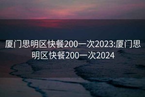 厦门思明区快餐200一次2023:厦门思明区快餐200一次2024