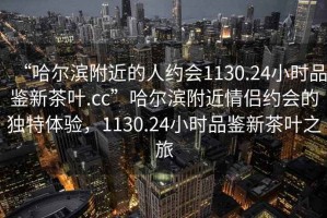 “哈尔滨附近的人约会1130.24小时品鉴新茶叶.cc”哈尔滨附近情侣约会的独特体验，1130.24小时品鉴新茶叶之旅