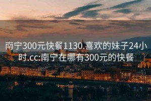 南宁300元快餐1130.喜欢的妹子24小时.cc:南宁在哪有300元的快餐