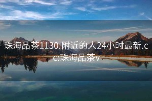 珠海品茶1130.附近的人24小时最新.cc:珠海品茶v