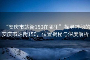 “安庆市站街150在哪里”探寻神秘的安庆市站街150，位置揭秘与深度解析