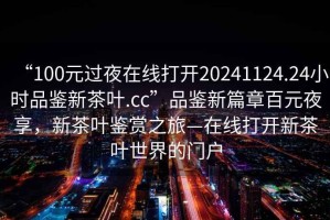 “100元过夜在线打开20241124.24小时品鉴新茶叶.cc”品鉴新篇章百元夜享，新茶叶鉴赏之旅—在线打开新茶叶世界的门户