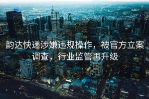 韵达快递涉嫌违规操作，被官方立案调查，行业监管再升级