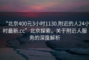 “北京400元3小时1130.附近的人24小时最新.cc”北京探索，关于附近人服务的深度解析