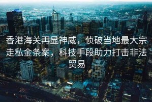 香港海关再显神威，侦破当地最大宗走私金条案，科技手段助力打击非法贸易