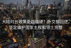 大陆对台政策更趋强硬？外交部回应，坚定维护国家主权和领土完整