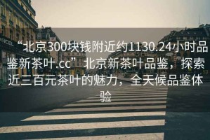 “北京300块钱附近约1130.24小时品鉴新茶叶.cc”北京新茶叶品鉴，探索近三百元茶叶的魅力，全天候品鉴体验