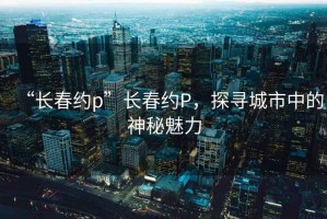 “长春约p”长春约P，探寻城市中的神秘魅力