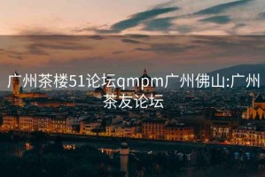 广州茶楼51论坛qmpm广州佛山:广州茶友论坛