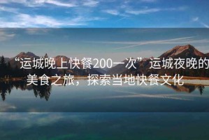 “运城晚上快餐200一次”运城夜晚的美食之旅，探索当地快餐文化