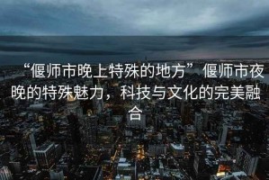 “偃师市晚上特殊的地方”偃师市夜晚的特殊魅力，科技与文化的完美融合