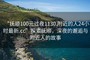 “抚顺100元过夜1130.附近的人24小时最新.cc”探索抚顺，深夜的邂逅与附近人的故事