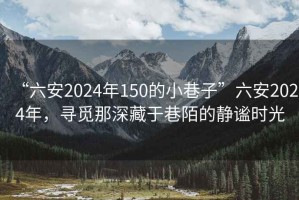 “六安2024年150的小巷子”六安2024年，寻觅那深藏于巷陌的静谧时光