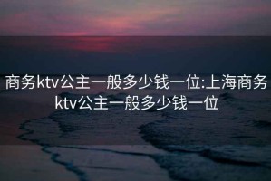 商务ktv公主一般多少钱一位:上海商务ktv公主一般多少钱一位