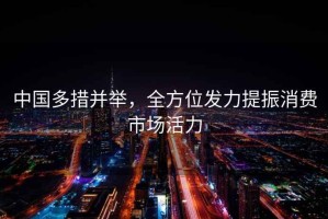 中国多措并举，全方位发力提振消费市场活力