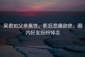 吴君如父亲离世，影后悲痛欲绝，圈内好友纷纷悼念