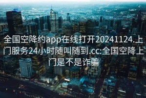 全国空降约app在线打开20241124.上门服务24小时随叫随到.cc:全国空降上门是不是诈骗