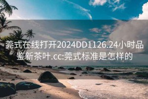 莞式在线打开2024DD1126.24小时品鉴新茶叶.cc:莞式标准是怎样的