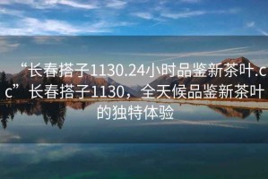 “长春搭子1130.24小时品鉴新茶叶.cc”长春搭子1130，全天候品鉴新茶叶的独特体验