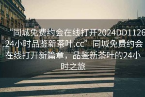 “同城免费约会在线打开2024DD1126.24小时品鉴新茶叶.cc”同城免费约会在线打开新篇章，品鉴新茶叶的24小时之旅