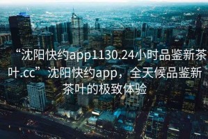 “沈阳快约app1130.24小时品鉴新茶叶.cc”沈阳快约app，全天候品鉴新茶叶的极致体验