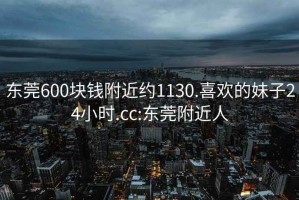 东莞600块钱附近约1130.喜欢的妹子24小时.cc:东莞附近人